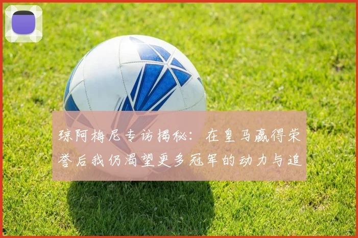 琼阿梅尼专访揭秘：在皇马赢得荣誉后我仍渴望更多冠军的动力与追求
