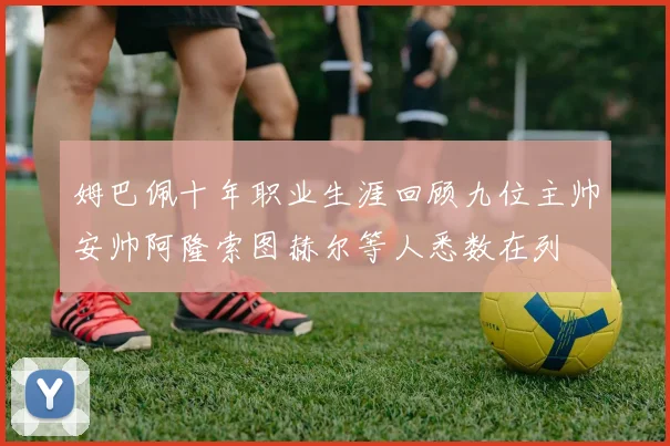 姆巴佩十年职业生涯回顾九位主帅安帅阿隆索图赫尔等人悉数在列