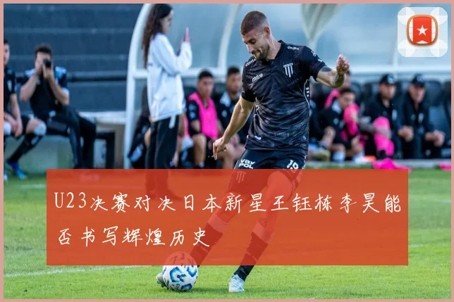 U23决赛对决日本新星王钰栋李昊能否书写辉煌历史