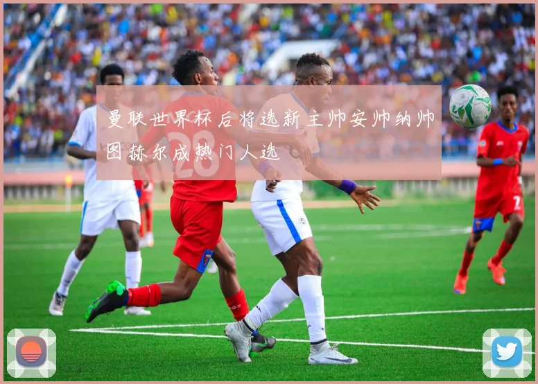曼联世界杯后将选新主帅安帅纳帅图赫尔成热门人选