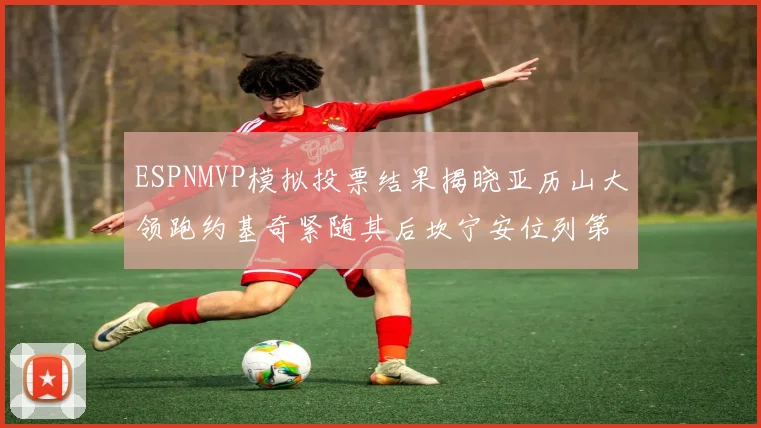 ESPNMVP模拟投票结果揭晓亚历山大领跑约基奇紧随其后坎宁安位列第三