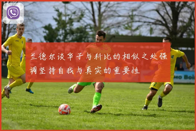 兰德尔谈华子与科比的相似之处强调坚持自我与真实的重要性