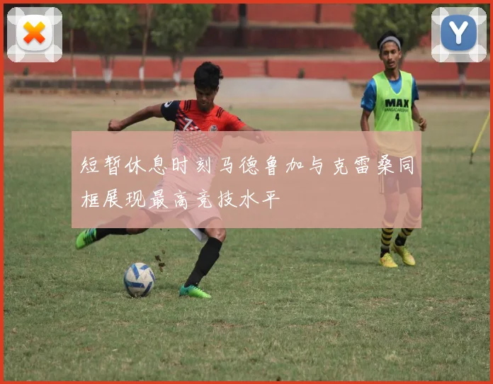 短暂休息时刻马德鲁加与克雷桑同框展现最高竞技水平