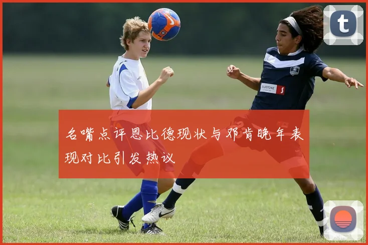 名嘴点评恩比德现状与邓肯晚年表现对比引发热议