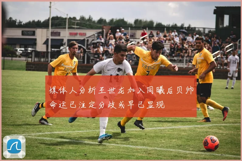 媒体人分析王世龙加入同曦后贝帅命运已注定分歧或早已显现