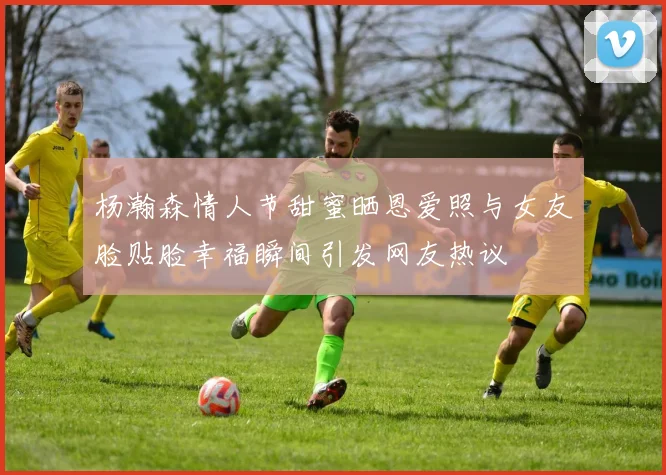 杨瀚森情人节甜蜜晒恩爱照与女友脸贴脸幸福瞬间引发网友热议
