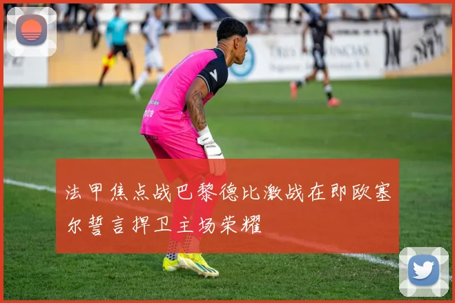 法甲焦点战巴黎德比激战在即欧塞尔誓言捍卫主场荣耀