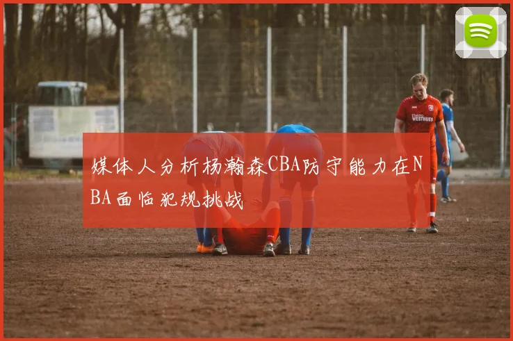 媒体人分析杨瀚森CBA防守能力在NBA面临犯规挑战