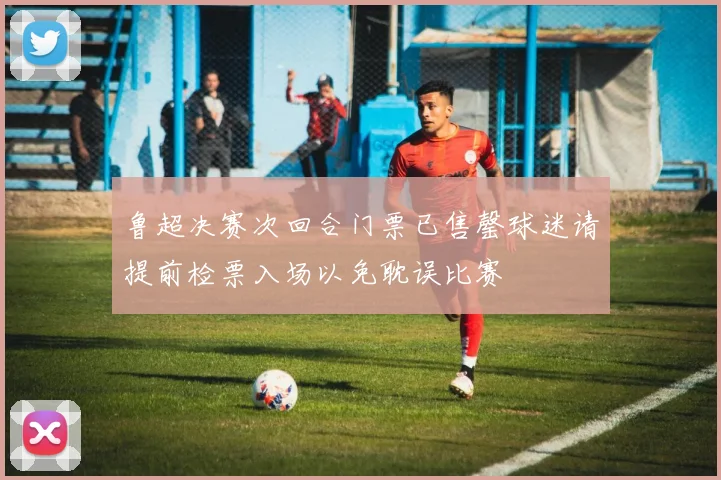 鲁超决赛次回合门票已售罄球迷请提前检票入场以免耽误比赛