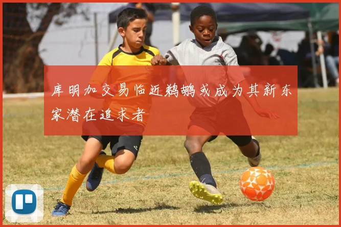 库明加交易临近鹈鹕或成为其新东家潜在追求者