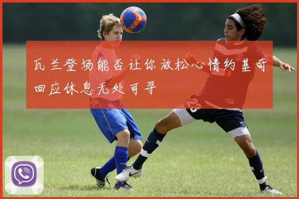瓦兰登场能否让你放松心情约基奇回应休息无处可寻