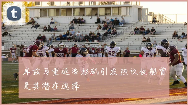 库兹马重返洛杉矶引发热议快船曾是其潜在选择