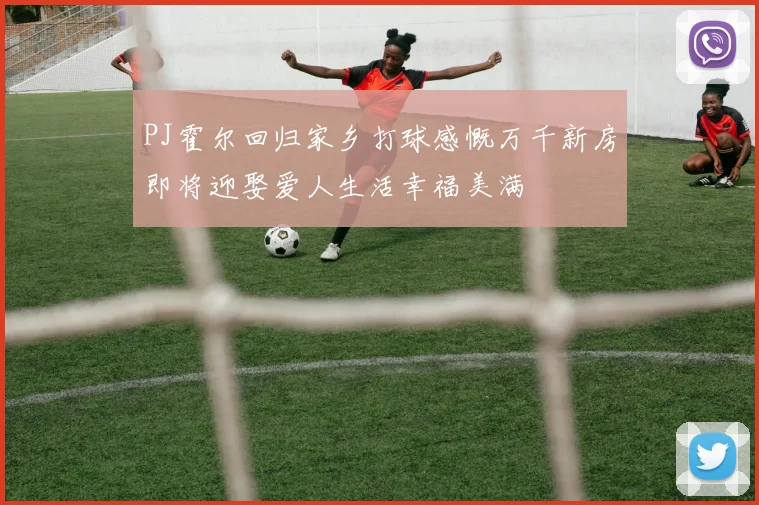 PJ霍尔回归家乡打球感慨万千新房即将迎娶爱人生活幸福美满