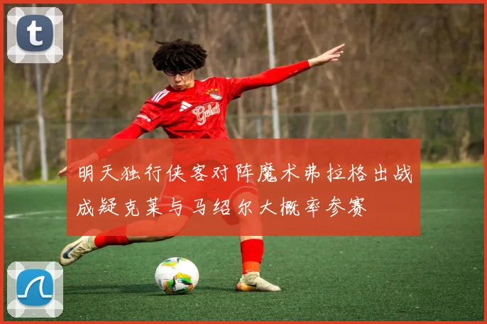 明天独行侠客对阵魔术弗拉格出战成疑克莱与马绍尔大概率参赛