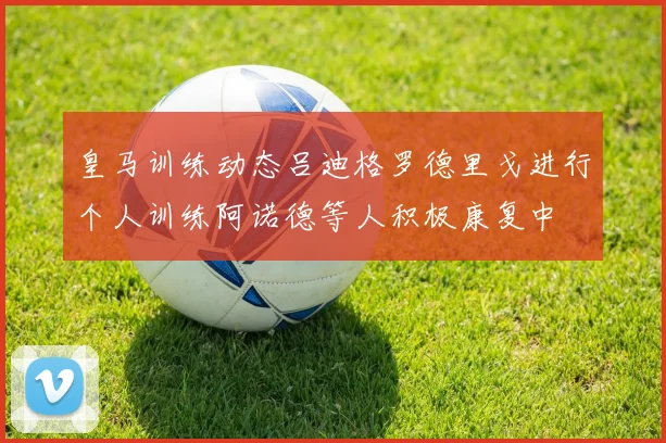 皇马训练动态吕迪格罗德里戈进行个人训练阿诺德等人积极康复中