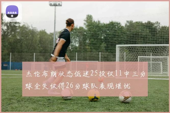 杰伦布朗状态低迷25投仅11中三分球全失仅得26分球队表现堪忧