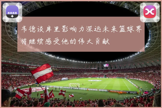 韦德谈库里影响力深远未来篮球界将继续感受他的伟大贡献