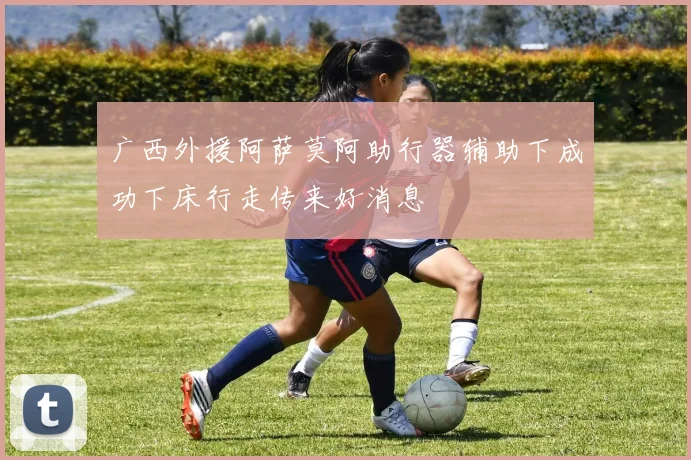 广西外援阿萨莫阿助行器辅助下成功下床行走传来好消息