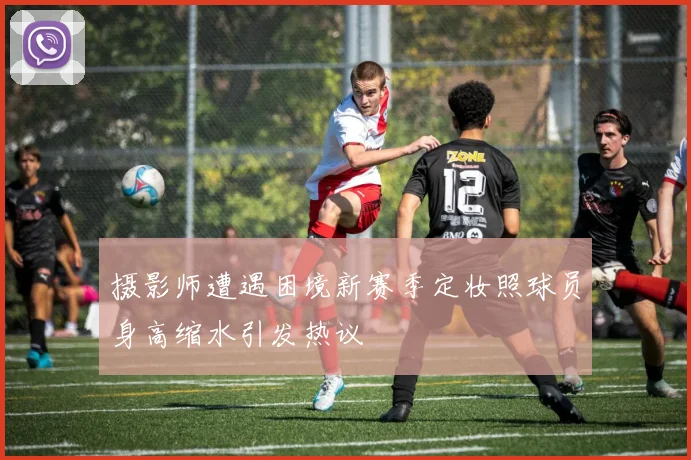 摄影师遭遇困境新赛季定妆照球员身高缩水引发热议