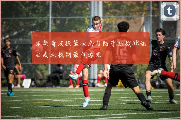 东契奇谈投篮状态与防守挑战AR组合尚未找到最佳感觉