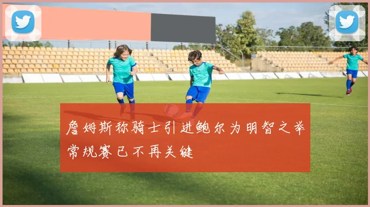 詹姆斯称骑士引进鲍尔为明智之举常规赛已不再关键