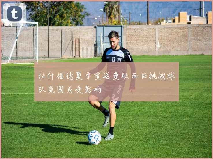 拉什福德夏季重返曼联面临挑战球队氛围或受影响