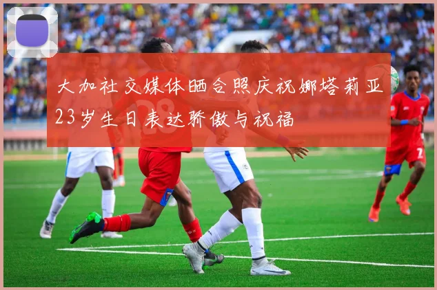 大加社交媒体晒合照庆祝娜塔莉亚23岁生日表达骄傲与祝福