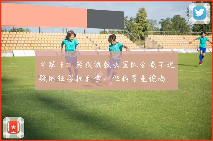 丰塞卡：若我执教法国队会毫不迟疑地征召托利索，但我尊重德尚