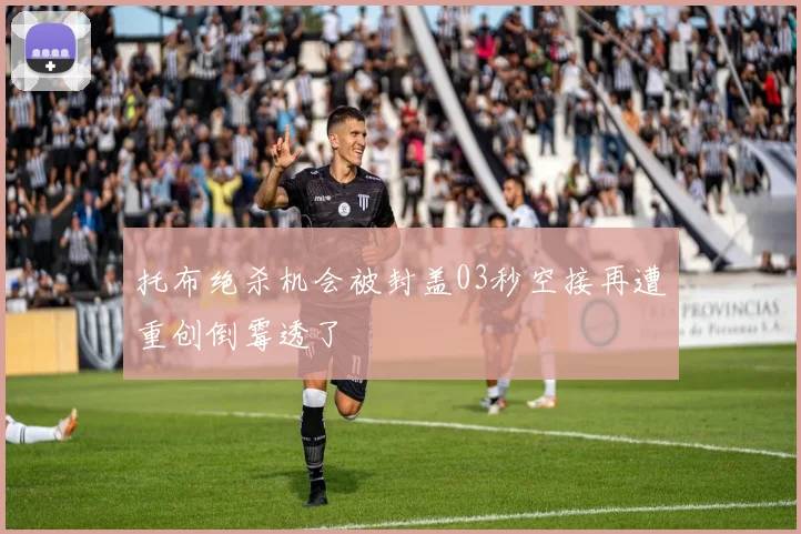 托布绝杀机会被封盖03秒空接再遭重创倒霉透了