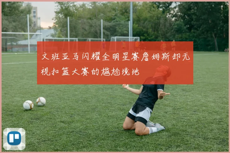 文班亚马闪耀全明星赛詹姆斯却无视扣篮大赛的尴尬境地