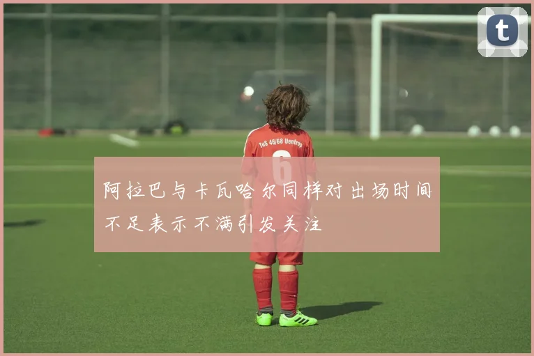 阿拉巴与卡瓦哈尔同样对出场时间不足表示不满引发关注