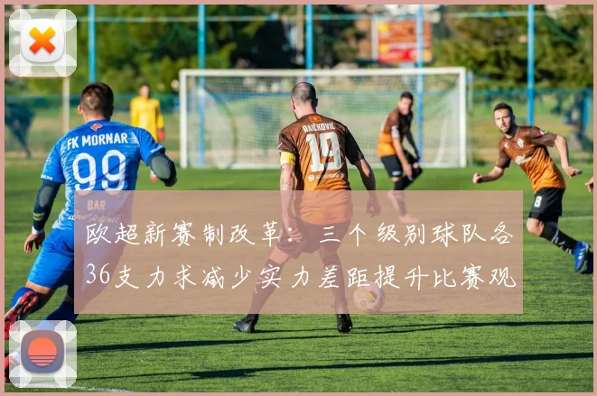 欧超新赛制改革：三个级别球队各36支力求减少实力差距提升比赛观赏性