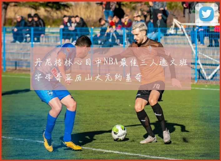 丹尼格林心目中NBA最佳三人选文班字母哥亚历山大无约基奇