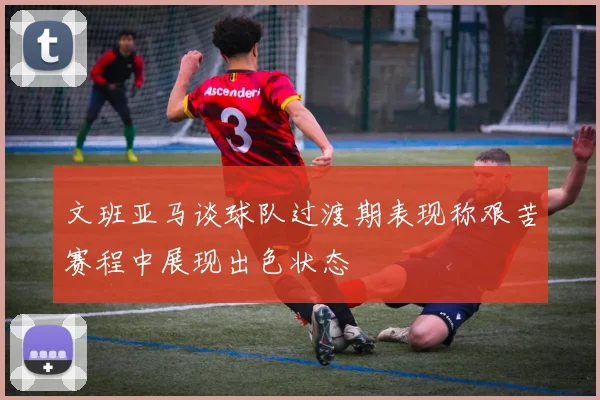 文班亚马谈球队过渡期表现称艰苦赛程中展现出色状态