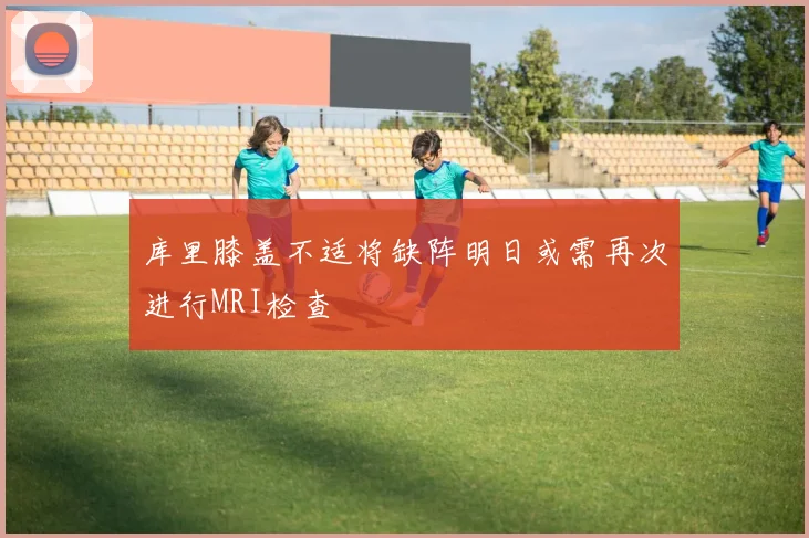 库里膝盖不适将缺阵明日或需再次进行MRI检查
