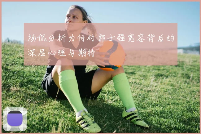 杨侃分析为何对郭士强宽容背后的深层心理与期待