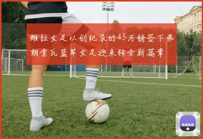 维拉女足以创纪录的45万镑签下弗朗索瓦蓝军女足迎来转会新篇章