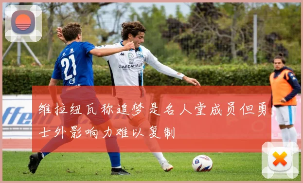 维拉纽瓦称追梦是名人堂成员但勇士外影响力难以复制