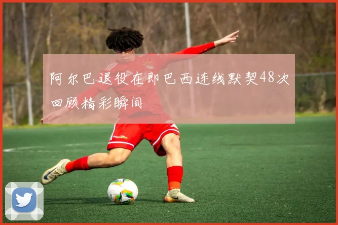 阿尔巴退役在即巴西连线默契48次回顾精彩瞬间