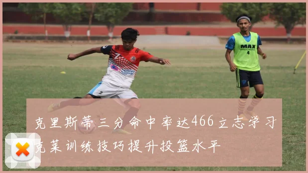 克里斯蒂三分命中率达466立志学习克莱训练技巧提升投篮水平