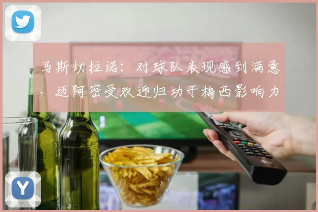 马斯切拉诺：对球队表现感到满意，迈阿密受欢迎归功于梅西影响力
