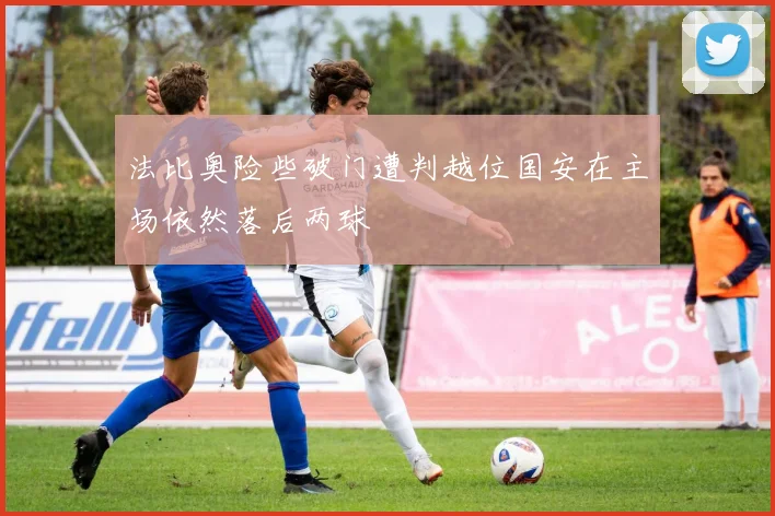 法比奥险些破门遭判越位国安在主场依然落后两球