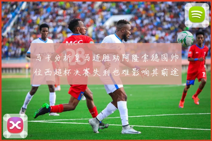 马卡分析皇马连胜助阿隆索稳固帅位西超杯决赛失利也难影响其前途