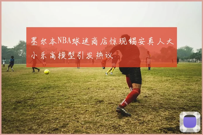 墨尔本NBA球迷商店惊现锡安真人大小乐高模型引发热议